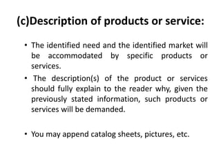 (c)Description of products or service:
• The identified need and the identified market will
be accommodated by specific products or
services.
• The description(s) of the product or services
should fully explain to the reader why, given the
previously stated information, such products or
services will be demanded.
• You may append catalog sheets, pictures, etc.
 