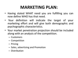 MARKETING PLAN:
• Having stated WHAT need you are fulfilling you can
now define WHO has that need.
• Your definition will indicate the target of your
marketing effort and will give both demographic and
psychographic characteristics.
• Your market penetration projection should be included
along with an analysis of the competition.
– Customers
– Competition
– Pricing
– Sales, advertising and Promotion
– Distribution
 