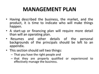 MANAGEMENT PLAN
• Having described the business, the market, and the
product, it is time to indicate who will make things
happen.
• A start-up or financing plan will require more detail
than will an operating plan.
• Resumes and other details of the personal
backgrounds of the principals should be left to an
appendix.
• This section should sell two things:
– That you have the right people and
– that they are properly qualified or experienced to
effectively manage the business.
 