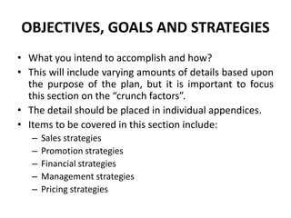 OBJECTIVES, GOALS AND STRATEGIES
• What you intend to accomplish and how?
• This will include varying amounts of details based upon
the purpose of the plan, but it is important to focus
this section on the “crunch factors”.
• The detail should be placed in individual appendices.
• Items to be covered in this section include:
– Sales strategies
– Promotion strategies
– Financial strategies
– Management strategies
– Pricing strategies
 