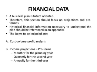 FINANCIAL DATA
• A business plan is future oriented.
• Therefore, this section should focus on projections and pro-
formas
• Historical financial information necessary to understand the
plan should be referenced in an appendix.
• The items to be included are:
A. Cost-volume-profit analysis
B. Income projections – Pro-forma
– Monthly for the planning year
– Quarterly for the second year
– Annually for the third year
 