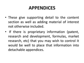 APPENDICES
• These give supporting detail to the content
section as well as adding material of interest
not otherwise included.
• If there is proprietary information (patent,
research and development, formulas, market
research, etc) that you may wish to control it
would be well to place that information into
detachable appendices.
 