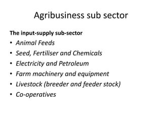 Agribusiness sub sector
The input-supply sub-sector
• Animal Feeds
• Seed, Fertiliser and Chemicals
• Electricity and Petroleum
• Farm machinery and equipment
• Livestock (breeder and feeder stock)
• Co-operatives
 