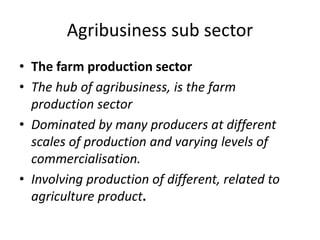 Agribusiness sub sector
• The farm production sector
• The hub of agribusiness, is the farm
production sector
• Dominated by many producers at different
scales of production and varying levels of
commercialisation.
• Involving production of different, related to
agriculture product.
 