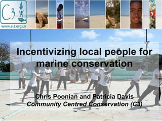 Incentivizing local people for
marine conservation
Chris Poonian and Patricia Davis
Community Centred Conservation (C3)
 