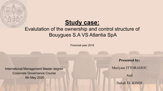Study case:
Evalutation of the ownership and control structure of
Bouygues S.A VS Atlantia SpA
Financial year 2018
International Management Master degree
Corporate Governance Course
4th May 2020
Presented by:
Mariyam ITTORAHOU
And
Dahab EL KINDI
 