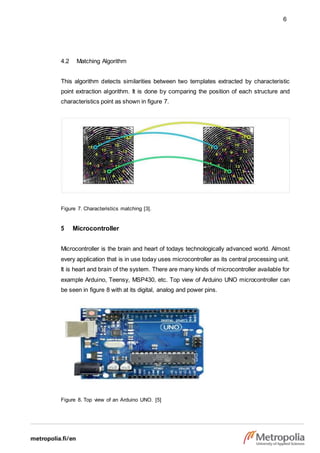 6
4.2 Matching Algorithm
This algorithm detects similarities between two templates extracted by characteristic
point extraction algorithm. It is done by comparing the position of each structure and
characteristics point as shown in figure 7.
Figure 7. Characteristics matching [3].
5 Microcontroller
Microcontroller is the brain and heart of todays technologically advanced world. Almost
every application that is in use today uses microcontroller as its central processing unit.
It is heart and brain of the system. There are many kinds of microcontroller available for
example Arduino, Teensy, MSP430, etc. Top view of Arduino UNO microcontroller can
be seen in figure 8 with at its digital, analog and power pins.
Figure 8. Top view of an Arduino UNO. [5]
 