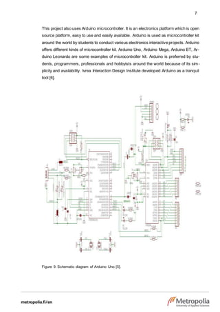 7
This project also uses Arduino microcontroller. It is an electronics platform which is open
source platform, easy to use and easily available. Arduino is used as microcontroller kit
around the world by students to conduct various electronics interactive projects. Arduino
offers different kinds of microcontroller kit. Arduino Uno, Arduino Mega, Arduino BT, Ar-
duino Leonardo are some examples of microcontroller kit. Arduino is preferred by stu-
dents, programmers, professionals and hobbyists around the world because of its sim-
plicity and availability. Ivrea Interaction Design Institute developed Arduino as a tranquil
tool [6].
Figure 9. Schematic diagram of Arduino Uno [5].
 