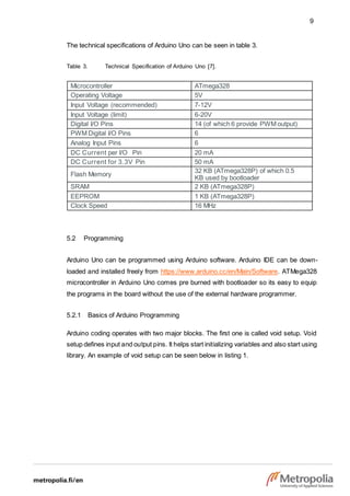 9
The technical specifications of Arduino Uno can be seen in table 3.
Table 3. Technical Specification of Arduino Uno [7].
Microcontroller ATmega328
Operating Voltage 5V
Input Voltage (recommended) 7-12V
Input Voltage (limit) 6-20V
Digital I/O Pins 14 (of which 6 provide PWM output)
PWM Digital I/O Pins 6
Analog Input Pins 6
DC Current per I/O Pin 20 mA
DC Current for 3.3V Pin 50 mA
Flash Memory
32 KB (ATmega328P) of which 0.5
KB used by bootloader
SRAM 2 KB (ATmega328P)
EEPROM 1 KB (ATmega328P)
Clock Speed 16 MHz
5.2 Programming
Arduino Uno can be programmed using Arduino software. Arduino IDE can be down-
loaded and installed freely from https://www.arduino.cc/en/Main/Software. ATMega328
microcontroller in Arduino Uno comes pre burned with bootloader so its easy to equip
the programs in the board without the use of the external hardware programmer.
5.2.1 Basics of Arduino Programming
Arduino coding operates with two major blocks. The first one is called void setup. Void
setup defines input and output pins. It helps start initializing variables and also start using
library. An example of void setup can be seen below in listing 1.
 