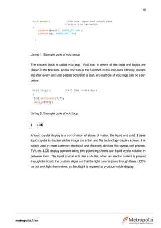 10
Listing 1. Example code of void setup.
The second block is called void loop. Void loop is where all the code and logics are
placed in the brackets. Unlike void setup the functions in this loop runs infinitely, restart-
ing after every end until certain condition is met. An example of void loop can be seen
below:
Listing 2. Example code of void loop.
6 LCD
A liquid crystal display is a combination of states of matter, the liquid and solid. It uses
liquid crystal to display visible image on a thin and flat technology display screen. It is
widely used in most common electrical and electronic devices like laptop, cell phones,
TVs, etc. LCD display operates using two polarizing sheets with liquid crystal solution in
between them. The liquid crystal acts like a shutter, when an electric current is passed
through the liquid, the crystals aligns so that the light can not pass through them. LCD’s
do not emit light themselves, so backlight is required to produce visible display.
 