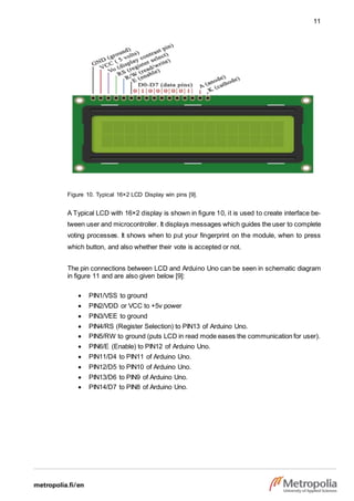 11
Figure 10. Typical 16×2 LCD Display win pins [9].
A Typical LCD with 16×2 display is shown in figure 10, it is used to create interface be-
tween user and microcontroller. It displays messages which guides the user to complete
voting processes. It shows when to put your fingerprint on the module, when to press
which button, and also whether their vote is accepted or not.
The pin connections between LCD and Arduino Uno can be seen in schematic diagram
in figure 11 and are also given below [9]:
 PIN1/VSS to ground
 PIN2/VDD or VCC to +5v power
 PIN3/VEE to ground
 PIN4/RS (Register Selection) to PIN13 of Arduino Uno.
 PIN5/RW to ground (puts LCD in read mode eases the communication for user).
 PIN6/E (Enable) to PIN12 of Arduino Uno.
 PIN11/D4 to PIN11 of Arduino Uno.
 PIN12/D5 to PIN10 of Arduino Uno.
 PIN13/D6 to PIN9 of Arduino Uno.
 PIN14/D7 to PIN8 of Arduino Uno.
 
