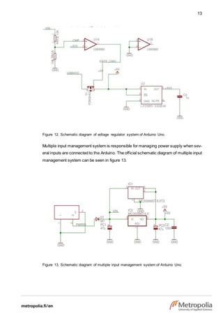 13
Figure 12. Schematic diagram of voltage regulator system of Arduino Uno.
Multiple input management system is responsible for managing power supply when sev-
eral inputs are connected to the Arduino. The official schematic diagram of multiple input
management system can be seen in figure 13.
Figure 13. Schematic diagram of multiple input management system of Arduino Uno.
 