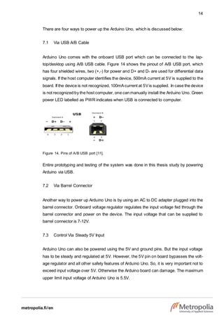14
There are four ways to power up the Arduino Uno, which is discussed below:
7.1 Via USB A/B Cable
Arduino Uno comes with the onboard USB port which can be connected to the lap-
top/desktop using A/B USB cable. Figure 14 shows the pinout of A/B USB port, which
has four shielded wires, two (+,-) for power and D+ and D- are used for differential data
signals. If the host computer identifies the device, 500mA current at 5V is supplied to the
board. If the device is not recognized, 100mAcurrent at 5Vis supplied. In case the device
is not recognized by the host computer, one can manually install the Arduino Uno. Green
power LED labelled as PWR indicates when USB is connected to computer.
Figure 14. Pins of A/B USB port [11].
Entire prototyping and testing of the system was done in this thesis study by powering
Arduino via USB.
7.2 Via Barrel Connector
Another way to power up Arduino Uno is by using an AC to DC adapter plugged into the
barrel connector. Onboard voltage regulator regulates the input voltage fed through the
barrel connector and power on the device. The input voltage that can be supplied to
barrel connector is 7-12V.
7.3 Control Via Steady 5V Input
Arduino Uno can also be powered using the 5V and ground pins. But the input voltage
has to be steady and regulated at 5V. However, the 5V pin on board bypasses the volt-
age regulator and all other safety features of Arduino Uno. So, it is very important not to
exceed input voltage over 5V. Otherwise the Arduino board can damage. The maximum
upper limit input voltage of Arduino Uno is 5.5V.
 
