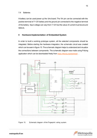 15
7.4 Batteries
A battery can be used power up the Uno board. The Vin pin can be connected with the
positive terminal of 7-12V battery and the ground pin connected to the negative terminal
of the battery. Input voltage can vary from 7-12V but the value of current must be around
500mA.
8 Hardware Implementation of Embedded System
In order to build a working prototype system, all the selected components should be
integrated. Before starting the hardware integration, the schematic circuit was created
which can be seen in figure 15. The schematic diagram helps to understand and visualize
the connections between components. The schematic diagram was made using Fritzing
application which can be downloaded freely from https://fritzing.org/download/ .
Figure 15. Schematic diagram of the Fingerprint voting system.
 