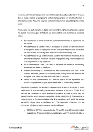 16
In addition, all the major components were first tested individually in laboratory. This was
done to make sure that all components perform its task and do not affect the function of
other components. Also, mid-way test were carried out when assembling the compo-
nents.
Arduino Uno has built in analog to digital converter (ADC). ADC converts analog signals
into digital. The analog pins of Arduino are connected to push switches as explained
below:
 A0 is connected to ‘Enroll’ switch that controls the enrollment of fingerprints into
the system.
 A1 is connected to ‘Delete’ switch, it is designed to operate two crucial functions
in the system, delete of fingerprints that are no longer of significance and author-
ize the functions invoked by other switches connected to analog pins.
 A2 is connected to ‘Up’ switch which is used for the increment of number. It can
be either to assigned numerical value for fingerprint during enrollment process
or during deletion of any fingerprint.
 A3 is connected to ‘Down’, it is used to decrease the numerical value during
enrollment and delete of fingerprint.
 The fifth pin in analog I/O pins of Arduino A4 is connected to ‘Vote Start’. When
pressed, it enables system to run in voting mode, mainly invoke the vote function
and gives user the instructions via LCD screen to cast vote.
 Finally, pin A5 is connected to a ‘SG1’ which is a piezo buzzer. It produces buzz
sound during operation to give physical indication of button being pressed.
Digital pins present on the Arduino configures inputs or outputs according to user’s
requirement. If pins are configured as output, the value is set to 0 or 5 volts. And if
the pins are configured as input, an external voltage is supplied and can vary be-
tween 0-5 volts, which is then converted into digital value (0 or 1). The threshold to
determine this is if voltage is below 0.8V. It is considered as 0 and if the voltage
exceed 2V, digital value is considered as 1. The digital pins of Arduino Uno are
connected to following components as mentioned below:
 D0/RX and D1/TX is connected to the RX and TX pins of fingerprint module
respectively. These serial communication pins use TTL logic levels (5V or
 