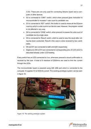 17
3.3V). These pins are only used for connecting Arduino board and a com-
puter or other devices.
 D2 is connected to ‘CAN1’ switch, which when pressed gives instruction to
microcontroller to increase 1 vote count to candidate one.
 D3 is connected to ‘RST’ switch, this button is used to erase all the EEprom
memory which is vote count in our device case. However, the program stored
is not affected in any way.
 D4 is connected to ‘CAN2’ switch, when pressed increases the vote count of
candidate two by single value.
 D5 is connected to ‘Result’ switch, which is used to view the result after vot-
ing has been conducted. Result in this case is votes received by two candi-
dates.
 D6 and D7 are connected to led6 and led5 respectively.
 Digital pins D8 to D13 are connected to corresponding pins of LCD which is
described already under LCD heading.
Every switch has an LED connected to it so, whenever pressed a visual confirmation is
received by the user. A total of 6 resistors of 220ohms are used to limit the current
through the LEDs.
The microcontroller board is powered using A/B USB port which is connected to the
computer. It supplies 5V at 500mA current. The working prototype system can be seen
in figure 16.
Figure 16. The working prototype system.
 