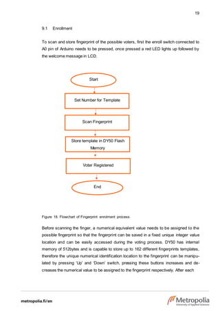 19
Start
Set Number for Template
Scan Fingerprint
Voter Registered
9.1 Enrollment
To scan and store fingerprint of the possible voters, first the enroll switch connected to
A0 pin of Arduino needs to be pressed, once pressed a red LED lights up followed by
the welcome message in LCD.
Figure 18. Flowchart of Fingerprint enrolment process.
Before scanning the finger, a numerical equivalent value needs to be assigned to the
possible fingerprint so that the fingerprint can be saved in a fixed unique integer value
location and can be easily accessed during the voting process. DY50 has internal
memory of 512bytes and is capable to store up to 162 different fingerprints templates,
therefore the unique numerical identification location to the fingerprint can be manipu-
lated by pressing ‘Up’ and ‘Down’ switch, pressing these buttons increases and de-
creases the numerical value to be assigned to the fingerprint respectively. After each
End
Store template in DY50 Flash
Memory
 