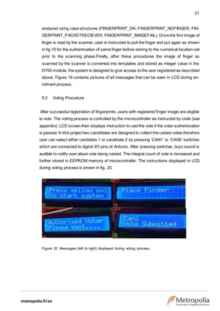21
analyzed using case structures (FINGERPRINT_OK, FINGERPRINT_NOFINGER, FIN-
GERPRINT_PACKETRECIEVER, FINGERPRINT_IMAGEFAIL). Once the first image of
finger is read by the scanner, user is instructed to pull the finger and put again as shown
in fig.19 for the authentication of same finger before storing to the numerical location set
prior to the scanning phase.Finally, after these procedures the image of finger as
scanned by the scanner is converted into templates and stored as integer value in the
DY50 module, the system is designed to give access to the user registered as described
above. Figure 19 contains pictures of all messages that can be seen in LCD during en-
rolment process.
9.2 Voting Procedure
After successful registration of fingerprints, users with registered finger image are eligible
to vote. The voting process is controlled by the microcontroller as instructed by code (see
appendix). LCD screen then displays instruction to cast the vote if the voter authentication
is passed. In this project two candidates are designed to collect the casted votes therefore
user can select either candidate 1 or candidate 2 by pressing ‘CAN1’ or ‘CAN2’ switches
which are connected to digital I/O pins of Arduino. After pressing switches, buzz sound is
audible to notify user about vote being casted. The integral count of vote is increased and
further stored in EEPROM memory of microcontroller. The instructions displayed in LCD
during voting process is shown in fig. 20.
Figure 20. Messages (left to right) displayed during voting process.
 
