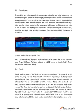 22
9.3 Authentication
The eligibility of a voter to vote is limited to only one time for one voting session, as the
system is designed to deny multiple voting by aborting access to vote for the same finger
image more than once. The portion of the code that checks the status of voter either has
already voted or not is defined inside the void loop. The status is monitored by flag reg-
ister, when the vote is casted the flag is assigned to 0 integer, so if the same user tries
to vote for second time the flag value is evaluated before authorizing vote access to vote,
and if flag has value 1, the procedure is aborted. Thus, the authenticity of the system is
maintained.
Figure 21. Message in LCD denying voting.
Also, if a person whose fingerprint is not registered in the system tries to vote the mes-
sage ‘Finger Not Found Try Later’ is displayed in LCD screen as show in fig. 21. Thus,
the person is barred from voting.
9.4 Result
All the casted votes are collected and stored in EEPROM memory and analyzed at the
end of the voting process. ‘Result’ switch connected to digital I/O pin 2 when pressed
invokes function to decide and display the result. Result function basically calculates the
total count of votes of each candidate by adding number of time switches allocated for
each individual candidate were pressed, in this project only two candidates were imple-
mented. Therefore, after numerical comparison candidate with highest number of integer
value is decided as winner result is displayed on the screen. This can also be seen in
figure 22. Simultaneously, the result is also stored in EEPROM memory of Arduino so
that it can be accessed after the voting process. As shown in figure 22, ‘No Voting’ mes-
sage is displayed in LCD if the result function is called before the voting have been done.
 