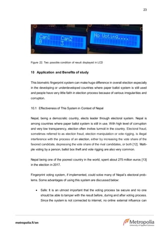 23
Figure 22. Two possible condition of result displayed in LCD
10 Application and Benefits of study
This biometric fingerprint system can make huge difference in overall election especially
in the developing or underdeveloped countries where paper ballot system is still used
and people have very little faith in election process because of various irregularities and
corruption.
10.1 Effectiveness of This System in Context of Nepal
Nepal, being a democratic country, elects leader through electoral system. Nepal is
among countries where paper ballot system is still in use. With high level of corruption
and very low transparency, election often invites turmoil in the country. Electoral fraud,
sometimes referred to as election fraud, election manipulation or vote rigging, is illegal
interference with the process of an election, either by increasing the vote share of the
favored candidate, depressing the vote share of the rival candidates, or both [12]. Multi-
ple voting by a person, ballot box theft and vote rigging are also very common.
Nepal being one of the poorest country in the world, spent about 275 million euros [13]
in the election in 2017.
Fingerprint voting system, if implemented, could solve many of Nepal’s electoral prob-
lems. Some advantages of using this system are discussed below:
 Safe: It is an utmost important that the voting process be secure and no one
should be able to tamper with the result before, during and after voting process.
Since the system is not connected to internet, no online external influence can
 