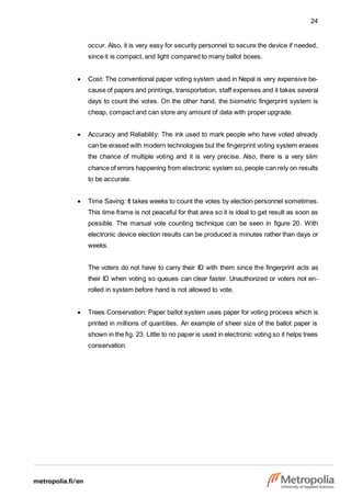 24
occur. Also, it is very easy for security personnel to secure the device if needed,
since it is compact, and light compared to many ballot boxes.
 Cost: The conventional paper voting system used in Nepal is very expensive be-
cause of papers and printings, transportation, staff expenses and it takes several
days to count the votes. On the other hand, the biometric fingerprint system is
cheap, compact and can store any amount of data with proper upgrade.
 Accuracy and Reliability: The ink used to mark people who have voted already
can be erased with modern technologies but the fingerprint voting system erases
the chance of multiple voting and it is very precise. Also, there is a very slim
chance of errors happening from electronic system so, people can rely on results
to be accurate.
 Time Saving: It takes weeks to count the votes by election personnel sometimes.
This time frame is not peaceful for that area so it is ideal to get result as soon as
possible. The manual vote counting technique can be seen in figure 20. With
electronic device election results can be produced is minutes rather than days or
weeks.
The voters do not have to carry their ID with them since the fingerprint acts as
their ID when voting so queues can clear faster. Unauthorized or voters not en-
rolled in system before hand is not allowed to vote.
 Trees Conservation: Paper ballot system uses paper for voting process which is
printed in millions of quantities. An example of sheer size of the ballot paper is
shown in the fig. 23. Little to no paper is used in electronic voting so it helps trees
conservation.
 