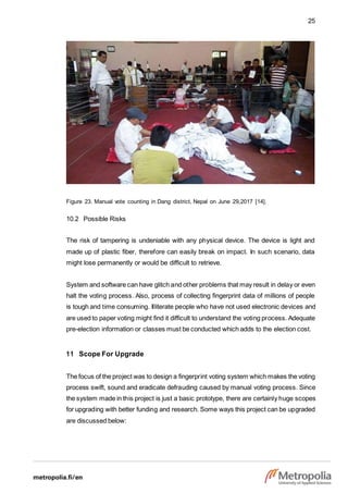 25
Figure 23. Manual vote counting in Dang district, Nepal on June 29,2017 [14].
10.2 Possible Risks
The risk of tampering is undeniable with any physical device. The device is light and
made up of plastic fiber, therefore can easily break on impact. In such scenario, data
might lose permanently or would be difficult to retrieve.
System and software can have glitch and other problems that may result in delay or even
halt the voting process. Also, process of collecting fingerprint data of millions of people
is tough and time consuming. Illiterate people who have not used electronic devices and
are used to paper voting might find it difficult to understand the voting process. Adequate
pre-election information or classes must be conducted which adds to the election cost.
11 Scope For Upgrade
The focus of the project was to design a fingerprint voting system which makes the voting
process swift, sound and eradicate defrauding caused by manual voting process. Since
the system made in this project is just a basic prototype, there are certainly huge scopes
for upgrading with better funding and research. Some ways this project can be upgraded
are discussed below:
 