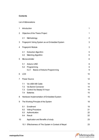 Contents
List of Abbreviations
1 Introduction 1
2 Objective of the Thesis Project 1
2.1 Methodology 2
3 Fingerprint Voting System as an Embedded System 3
4 Fingerprint Module 3
4.1 Extraction Algorithm 5
4.2 Matching Algorithm 6
5 Microcontroller 6
5.1 Arduino UNO 8
5.2 Programming 9
5.2.1 Basics of Arduino Programming 9
6 LCD 10
7 Power Source 12
7.1 Via USB A/B Cable 14
7.2 Via Barrel Connector 14
7.3 Control Via Steady 5V Input 14
7.4 Batteries 15
8 Hardware Implementation of Embedded System 15
9 The Working Principle of the System 18
9.1 Enrollment 19
9.2 Voting Procedure 21
9.3 Authentication 22
9.4 Result 22
10 Application and Benefits of study 23
10.1 Effectiveness of This System in Context of Nepal 23
 