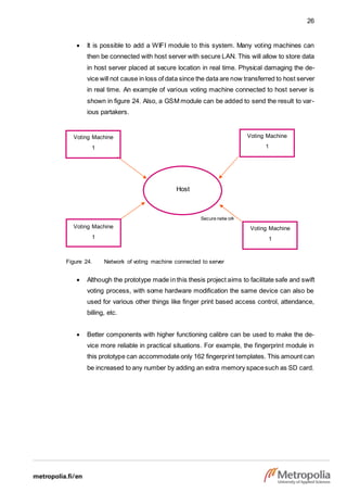 26
Host
Secure netw ork
Voting Machine
1
Voting Machine
1
Voting Machine
1
Voting Machine
1
 It is possible to add a WIFI module to this system. Many voting machines can
then be connected with host server with secure LAN. This will allow to store data
in host server placed at secure location in real time. Physical damaging the de-
vice will not cause in loss of data since the data are now transferred to host server
in real time. An example of various voting machine connected to host server is
shown in figure 24. Also, a GSM module can be added to send the result to var-
ious partakers.
Figure 24. Network of voting machine connected to server
 Although the prototype made in this thesis project aims to facilitate safe and swift
voting process, with some hardware modification the same device can also be
used for various other things like finger print based access control, attendance,
billing, etc.
 Better components with higher functioning calibre can be used to make the de-
vice more reliable in practical situations. For example, the fingerprint module in
this prototype can accommodate only 162 fingerprint templates. This amount can
be increased to any number by adding an extra memory spacesuch as SD card.
 