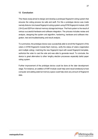 27
12 Conclusion
This thesis study aimed to design and develop a prototype fingerprint voting system that
ensures the voting process be safe and swift. For this a prototype device was made
namely Arduino Uno based fingerprint voting system using DY50 fingerprint module, LED
(16×2) and EEProm internal memory storage technique. The final system is the result of
various successful hardware and software integration. The process includes review and
analysis, designing the system and algorithm, hardwiring, hardware and software inte-
gration, test and troubleshooting and result analysis.
To summarize, the prototype device was successfully able to enroll the fingerprint of the
voters in DY50 fingerprint module flash memory, verify the status of voters (registration
and multiple voting), matching the new fingerprint input with saved fingerprint template,
authorize the voter to cast the vote and was able to generate result. To conclude, the
device is great alternative to other lengthy election processes especially ballot paper
voting system.
Further improvement of the prototype device could be done at the later development
stage. For instance, an addition of WIFImodule could help send result wirelessly to host
computer and adding external memory space could help store any amount of fingerprint
data.
 
