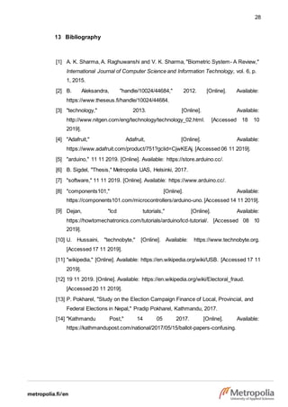 28
13 Bibliography
[1] A. K. Sharma, A. Raghuwanshi and V. K. Sharma, "Biometric System- A Review,"
International Journal of Computer Science and Information Technology, vol. 6, p.
1, 2015.
[2] B. Aleksandra, "handle/10024/44684," 2012. [Online]. Available:
https://www.theseus.fi/handle/10024/44684.
[3] "technology," 2013. [Online]. Available:
http://www.nitgen.com/eng/technology/technology_02.html. [Accessed 18 10
2019].
[4] "Adafruit," Adafruit, [Online]. Available:
https://www.adafruit.com/product/751?gclid=CjwKEAj. [Accessed 06 11 2019].
[5] "arduino," 11 11 2019. [Online]. Available: https://store.arduino.cc/.
[6] B. Sigdel, "Thesis," Metropolia UAS, Helsinki, 2017.
[7] "software," 11 11 2019. [Online]. Available: https://www.arduino.cc/.
[8] "components101," [Online]. Available:
https://components101.com/microcontrollers/arduino-uno. [Accessed 14 11 2019].
[9] Dejan, "lcd tutorials," [Online]. Available:
https://howtomechatronics.com/tutorials/arduino/lcd-tutorial/. [Accessed 08 10
2019].
[10] U. Hussaini, "technobyte," [Online]. Available: https://www.technobyte.org.
[Accessed 17 11 2019].
[11] "wikipedia," [Online]. Available: https://en.wikipedia.org/wiki/USB. [Accessed 17 11
2019].
[12] 19 11 2019. [Online]. Available: https://en.wikipedia.org/wiki/Electoral_fraud.
[Accessed 20 11 2019].
[13] P. Pokharel, "Study on the Election Campaign Finance of Local, Provincial, and
Federal Elections in Nepal," Pradip Pokharel, Kathmandu, 2017.
[14] "Kathmandu Post," 14 05 2017. [Online]. Available:
https://kathmandupost.com/national/2017/05/15/ballot-papers-confusing.
 