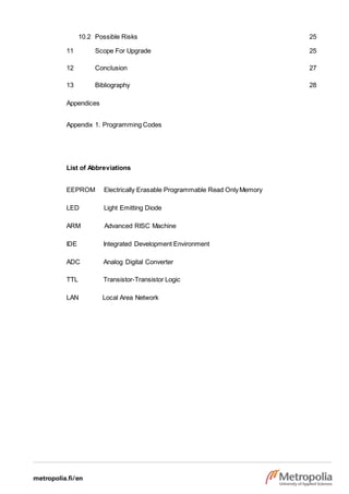 10.2 Possible Risks 25
11 Scope For Upgrade 25
12 Conclusion 27
13 Bibliography 28
Appendices
Appendix 1. Programming Codes
List of Abbreviations
EEPROM Electrically Erasable Programmable Read OnlyMemory
LED Light Emitting Diode
ARM Advanced RISC Machine
IDE Integrated Development Environment
ADC Analog Digital Converter
TTL Transistor-Transistor Logic
LAN Local Area Network
 