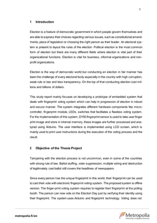 1
1 Introduction
Election is a feature of democratic government in which people govern themselves and
are able to express their choices regarding various issues, such as constitutional amend-
ments, piece of legislation or choosing the right person as their leader. An electoral sys-
tem is present to layout the rules of the election. Political election is the most common
form of election but there are many different fields where election is vital part of their
organizational functions. Election is vital for business, informal organizations and non-
profit organizations.
Election is the way of democratic world but conducting an election in fair manner has
been the challenge of every electoral body especially in the country with high corruption,
weak rule or law and less transparency. On the top of that conducting election cost mil-
lions and billions of dollars.
This study report mainly focuses on developing a prototype of embedded system that
deals with fingerprint voting system which can help in progression of election in robust
and secure manner. The system integrates different hardware components like micro-
controller, fingerprint module, LEDs, switches that facilitates a flawless voting system.
For the implementation of this system, DY50 fingerprint sensor is used to take user finger
print image and store in internal memory, these images are further processed and ana-
lyzed using Arduino. The user interface is implemented using LCD screen, which is
mainly used to print user instructions during the execution of the voting process and the
result.
2 Objective of the Thesis Project
Tampering with the election process is not uncommon, even in some of the countries
with strong rule of law. Ballot stuffing, voter suppression, multiple voting and destruction
of legitimately cast ballot still covers the headlines of newspapers.
Since every person has the unique fingerprint in this world, their fingerprint can be used
to cast their vote with electronic fingerprint voting system. The proposed system is offline
version. The finger-print voting system requires to register their fingerprint at the polling
booth. The person can now vote on the Election Day just by verifying their identity using
their fingerprint. The system uses Arduino and fingerprint technology. Voting does not
 