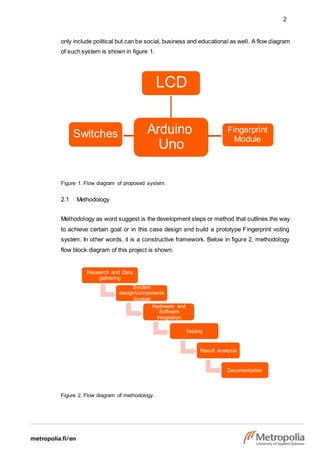 2
LCD
Switches Arduino
Uno
Fingerprint
Module
Research and Data
gathering
System
design/components
/budget
Hadrware and
Software
Integration
Testing
Result Analysis
Documentation
only include political but can be social, business and educational as well. A flow diagram
of such system is shown in figure 1.
Figure 1. Flow diagram of proposed system.
2.1 Methodology
Methodology as word suggest is the development steps or method that outlines the way
to achieve certain goal or in this case design and build a prototype Fingerprint voting
system. In other words, it is a constructive framework. Below in figure 2, methodology
flow block diagram of this project is shown.
Figure 2. Flow diagram of methodology.
 