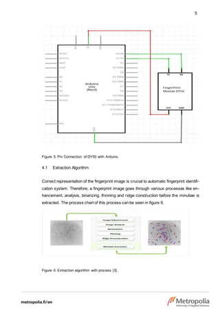 5
Figure 5. Pin Connection of DY50 with Arduino.
4.1 Extraction Algorithm
Correct representation of the fingerprint image is crucial to automatic fingerprint identifi-
cation system. Therefore, a fingerprint image goes through various processes like en-
hancement, analysis, binarizing, thinning and ridge construction before the minutiae is
extracted. The process chart of this process can be seen in figure 6.
Figure 6. Extraction algorithm with process [3].
 
