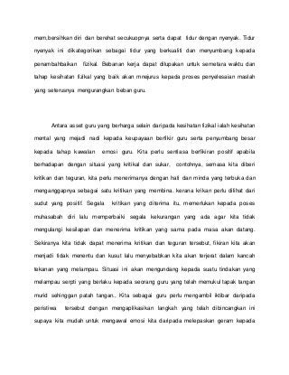 mem,bersihkan diri dan berehat secukuopnya serta dapat tidur dengan nyenyak. Tidur
nyenyak ini dikategorikan sebagai tidur yang berkualiti dan menyumbang kepada
penambahbaikan fizikal. Bebanan kerja dapat dilupakan untuk semetara waktu dan
tahap kesihatan fizikal yang baik akan mnejurus kepada proses penyelesaian maslah
yang seterusnya mengurangkan beban guru.
Antara asset guru yang berharga selain daripada kesihatan fizikal ialah kesihatan
mental yang mejadi nadi kepada keupayaan berfikir guru serta penyumbang besar
kepada tahap kawalan emosi guru. Kita perlu sentiasa berfikiran positif apabila
berhadapan dengan situasi yang kritikal dan sukar, contohnya, semasa kita diberi
kritikan dan teguran, kita perlu menerimanya dengan hati dan minda yang terbuka dan
menganggapnya sebagai satu kritikan yang membina. kerana krikan perlu dilihat dari
sudut yang positif. Segala kritikan yang diterima itu, memerlukan kepada poses
muhasabah diri lalu memperbaiki segala kekurangan yang ada agar kita tidak
mengulangi kesilapan dan menerima kritikan yang sama pada masa akan datang.
Sekiranya kita tidak dapat menerima kritikan dan teguran tersebut, fikiran kita akan
menjadi tidak menentu dan kusut lalu menyebabkan kita akan terjerat dalam kancah
tekanan yang melampau. Situasi ini akan mengundang kepada suatu tindakan yang
melampau serpti yang berlaku kepada seorang guru yang telah memukul tapak tangan
murid sehinggan patah tangan., Kita sebagai guru perlu mengambil iktibar daripada
peristiwa tersebut dengan mengaplikasikan langkah yang telah dibincangkan ini
supaya kita mudah untuk mengawal emosi kita daripada melepaskan geram kepada
 