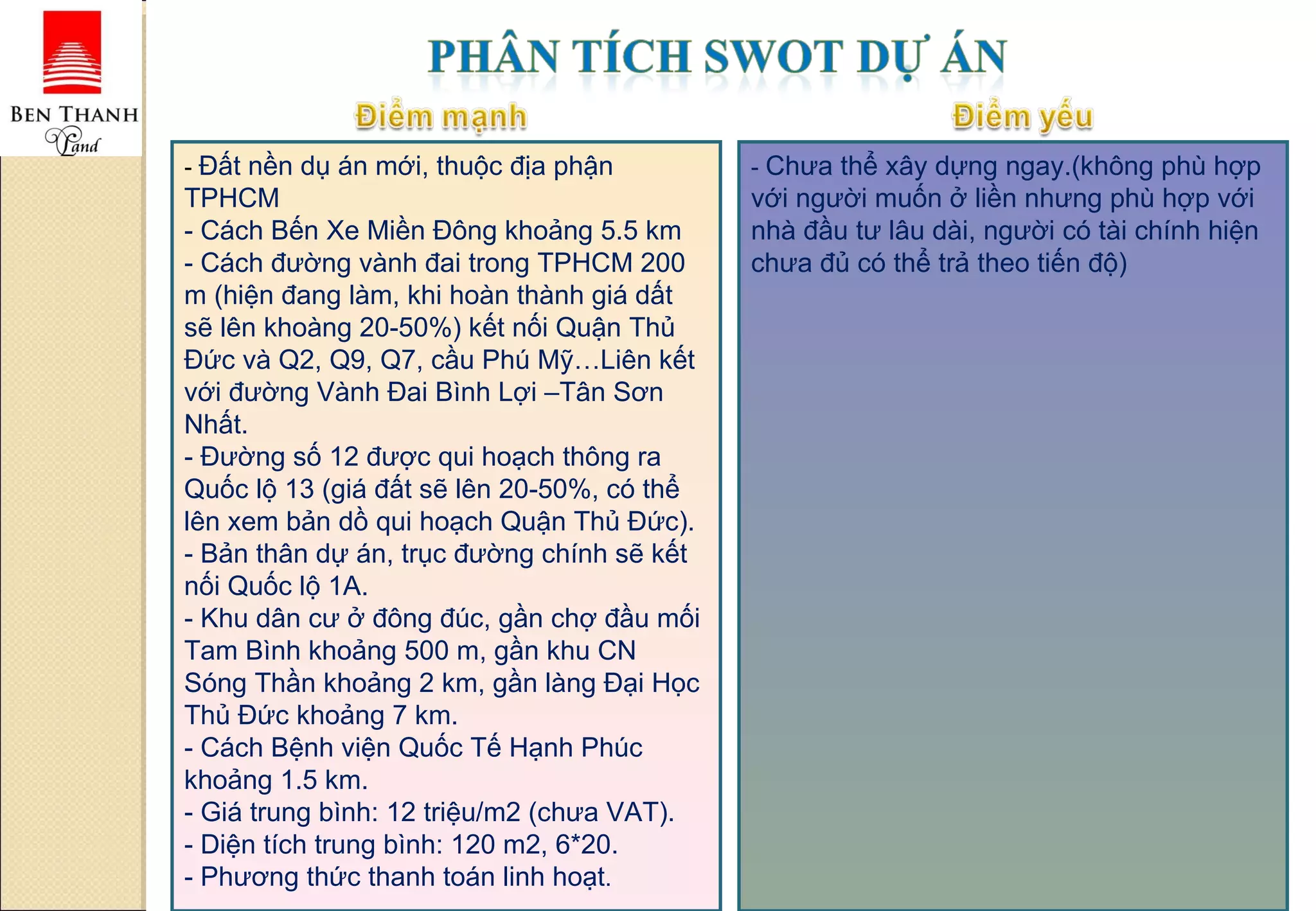 -  Đất nền dụ án mới, thuộc địa phận TPHCM - Cách Bến Xe Miền Đông khoảng 5.5 km - Cách đường vành đai trong TPHCM 200 m (hiện đang làm, khi hoàn thành giá dất sẽ lên khoàng 20-50%) kết nối Quận Thủ Đức và Q2, Q9, Q7, cầu Phú Mỹ…Liên kết với đường Vành Đai Bình Lợi –Tân Sơn Nhất. - Đường số 12 được qui hoạch thông ra Quốc lộ 13 (giá đất sẽ lên 20-50%, có thể lên xem bản dồ qui hoạch Quận Thủ Đức). - Bản thân dự án, trục đường chính sẽ kết nối Quốc lộ 1A. - Khu dân cư ở đông đúc, gần chợ đầu mối Tam Bình khoảng 500 m, gần khu CN Sóng Thần khoảng 2 km, gần làng Đại Học Thủ Đức khoảng 7 km. - Cách Bệnh viện Quốc Tế Hạnh Phúc khoảng 1.5 km. - Giá trung bình: 12 triệu/m2 (chưa VAT). - Diện tích trung bình: 120 m2, 6*20. - Phương thức thanh toán linh hoạt . -  Chưa thể xây dựng ngay.(không phù hợp với người muốn ở liền nhưng phù hợp với nhà đầu tư lâu dài, người có tài chính hiện chưa đủ có thể trả theo tiến độ) 