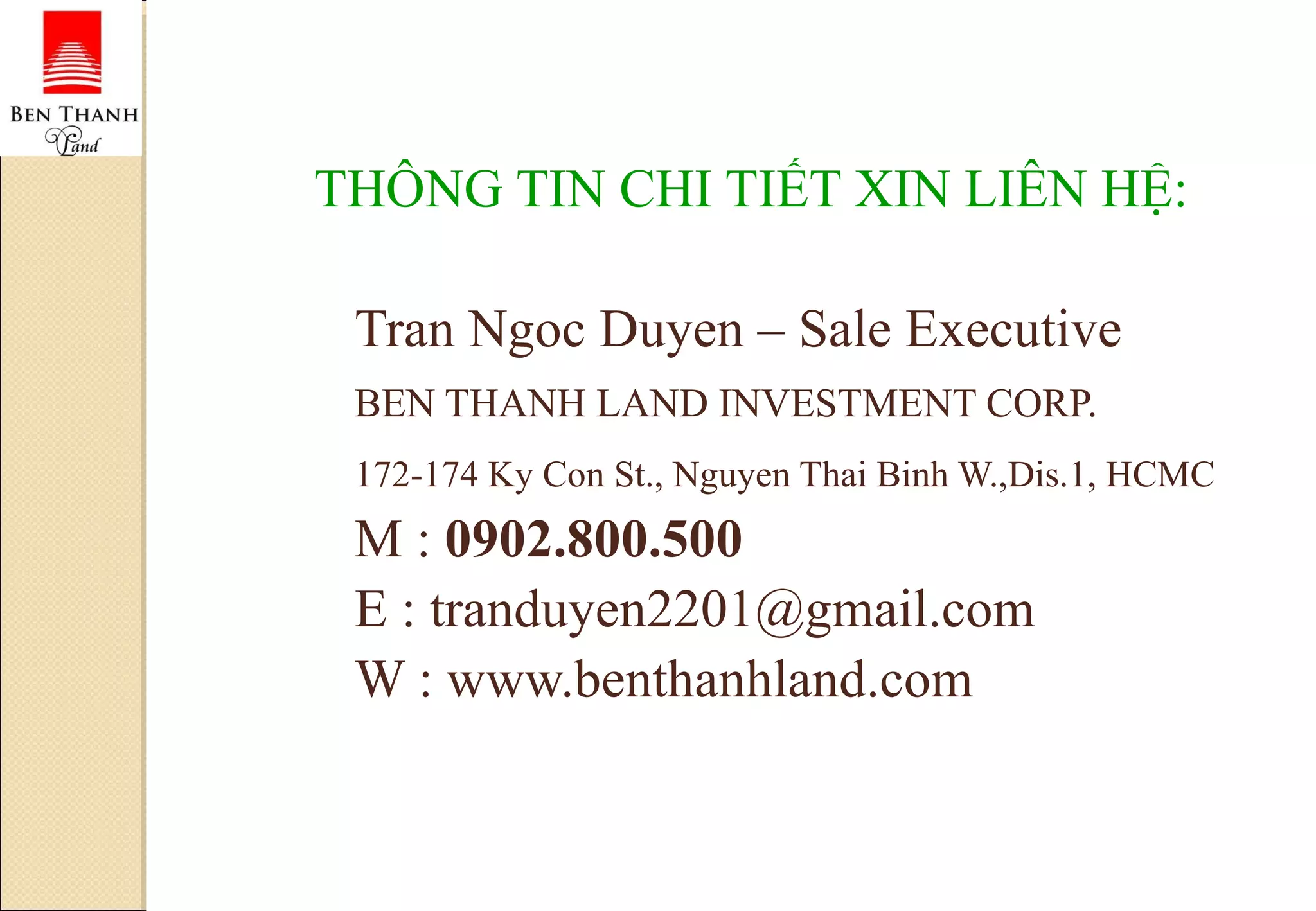 THÔNG TIN CHI TIẾT XIN LIÊN HỆ: Tran Ngoc Duyen – Sale Executive  BEN THANH LAND INVESTMENT CORP. 172-174 Ky Con St., Nguyen Thai Binh W.,Dis.1, HCMC   M :  0902.800.500 E : tranduyen2201@gmail.com  W : www.benthanhland.com 