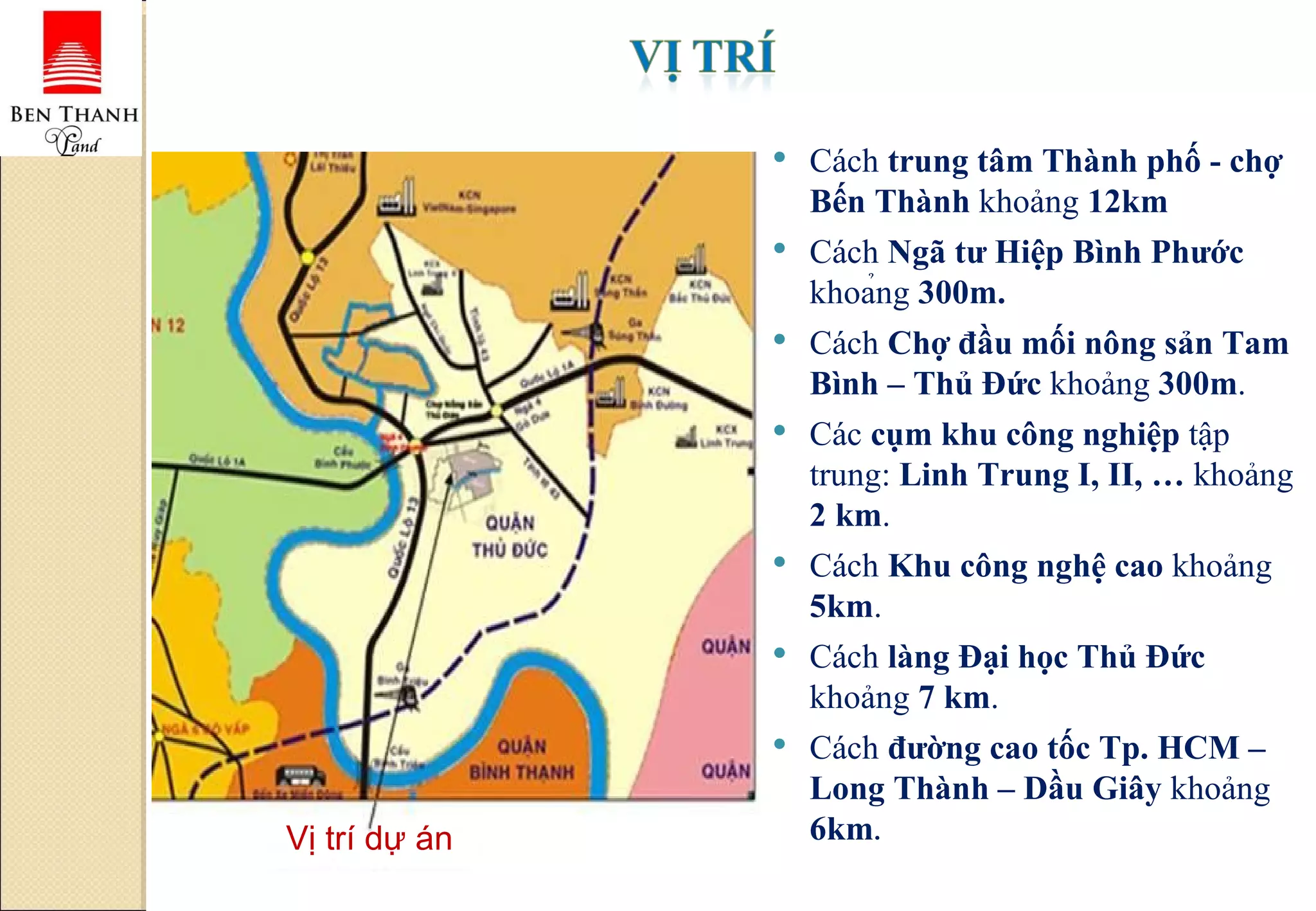 Vị trí dự án Cách  trung tâm Thành phố - chợ Bến Thành  khoảng  12km Cách  Ngã tư Hiệp Bình Phước  khoảng  300m. Cách  Chợ đầu mối nông sản Tam Bình – Thủ Đức  khoảng  300m . Các  cụm khu công nghiệp  tập trung:  Linh Trung I, II, …  khoảng  2 km . Cách  Khu công nghệ cao  khoảng  5km . Cách  làng Đại học Thủ Đức  khoảng  7 km . Cách  đường cao tốc Tp. HCM – Long Thành – Dầu Giây  khoảng  6km .  
