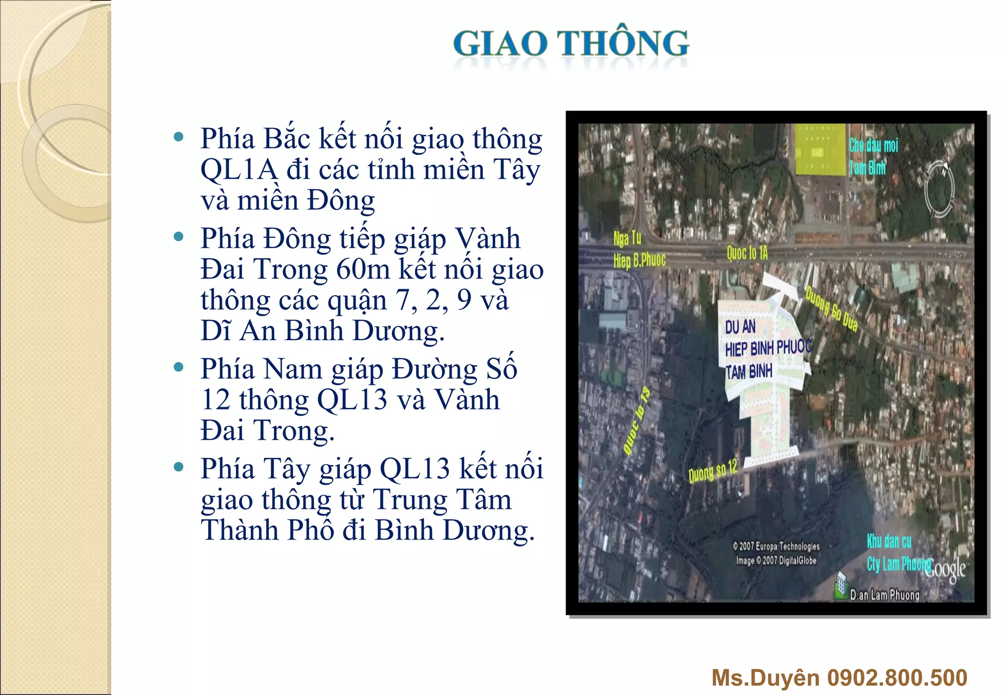 Phía Bắc kết nối giao thông QL1A đi các tỉnh miền Tây và miền Đông Phía Đông tiếp giáp Vành Đai Trong 60m kết nối giao thông các quận 7, 2, 9 và Dĩ An Bình Dương. Phía Nam giáp Đường Số 12 thông QL13 và Vành Đai Trong. Phía Tây giáp QL13 kết nối giao thông từ Trung Tâm Thành Phố đi Bình Dương. Ms.Duyên 0902.800.500 