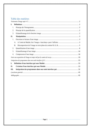 Page 1
Table des matières
Traitement d’image sujet n°2 ........................................................................................................................ 2
I. Définitions ...................................................................................................................................... 2
1. Principe de l’histogramme........................................................................................................... 2
2. Principe de la quantification........................................................................................................ 2
3. Echantillonnage de la fonction image ......................................................................................... 2
II. Manipulation.............................................................................................................................. 3
1. Ouverture et lecture d’une image ................................................................................................ 3
A. A l’aide du Matlab, lire l’image « lena.bmp » puis l’afficher................................................. 3
B. Décomposition de l’image en trois plans de couleur R, G, B.................................................. 5
2. Quantification d’une image ......................................................................................................... 8
3. Echantillonnage d’une image .................................................................................................... 14
4. Compression d’une image ......................................................................................................... 16
Faire une acquisition de l'image en temps réel par la caméra de ton pc............................................................... 19
Intégration des programmes dans une seule interface GUI .............................................................................. 23
I. Définition d’une interface gui sous Matlab............................................................................... 23
II. Création d’une interface gui sous Matlab............................................................................. 23
III. Intégration des programmes dans une seule interface gui................................................... 32
Conclusion générale ................................................................................................................................... 45
Bibliographie............................................................................................................................................ 45
 