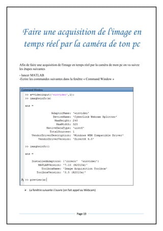 Page 19
Faire une acquisition de l'image en
temps réel par la caméra de ton pc
Afin de faire une acquisition de l'image en temps réel par la caméra de mon pc on va suivre
les étapes suivantes
- lancer MATLAB
-Ecrire les commandes suivantes dans la fenêtre « Command Window »
 La fenêtre suivante s’ouvre (on fait appel au Webcam)
 