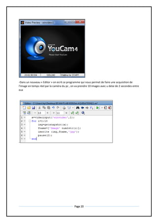 Page 20
-Dans un nouveau « Editor » on ecrit ce programme qui nous permet de faire une acquisition de
l'image en temps réel par la caméra du pc , on va prendre 10 images avec u delai de 2 secondes entre
eux
-
 