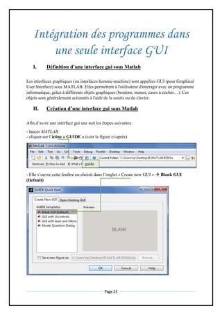 Page 23
Intégration des programmes dans
une seule interface GUI
I. Définition d’une interface gui sous Matlab
Les interfaces graphiques (ou interfaces homme-machine) sont appelées GUI (pour Graphical
User Interface) sous MATLAB. Elles permettent à l'utilisateur d'interagir avec un programme
informatique, grâce à différents objets graphiques (boutons, menus, cases à cocher…). Ces
objets sont généralement actionnés à l'aide de la souris ou du clavier.
II. Création d’une interface gui sous Matlab
Afin d’avoir une interface gui une suit les étapes suivantes :
- lancer MATLAB
- cliquer sur l’icône « GUIDE » (voir la figure ci-après)
- Elle s’ouvre cette fenêtre on choisit dans l’onglet « Create new GUI »  Blank GUI
(Default)
guide
 
