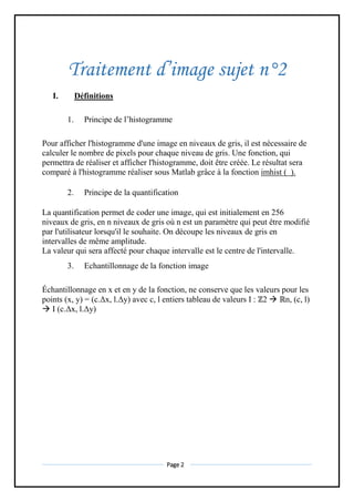 Page 2
Traitement d’image sujet n°2
I. Définitions
1. Principe de l’histogramme
Pour afficher l'histogramme d'une image en niveaux de gris, il est nécessaire de
calculer le nombre de pixels pour chaque niveau de gris. Une fonction, qui
permettra de réaliser et afficher l'histogramme, doit être créée. Le résultat sera
comparé à l'histogramme réaliser sous Matlab grâce à la fonction imhist ( ).
2. Principe de la quantification
La quantification permet de coder une image, qui est initialement en 256
niveaux de gris, en n niveaux de gris où n est un paramètre qui peut être modifié
par l'utilisateur lorsqu'il le souhaite. On découpe les niveaux de gris en
intervalles de même amplitude.
La valeur qui sera affecté pour chaque intervalle est le centre de l'intervalle.
3. Echantillonnage de la fonction image
Échantillonnage en x et en y de la fonction, ne conserve que les valeurs pour les
points (x, y) = (c.Δx, l.Δy) avec c, l entiers tableau de valeurs I : ℤ2  ℝn, (c, l)
 I (c.Δx, l.Δy)
 