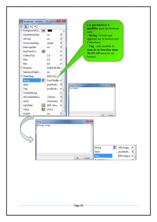 Page 30
Les paramètres à
modifier pour les boutons
sont :
- String : le nom qui
apparaît sur le bouton (sur
l’interface)
- Tag : cela modifie le
nom de la fonction dans
MATLAB associée au
bouton
 