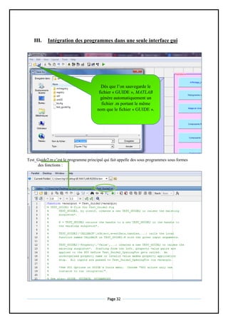 Page 32
III. Intégration des programmes dans une seule interface gui
Test_Guide2.m c’est le programme principal qui fait appelle des sous programmes sous formes
des fonctions :
Dès que l’on sauvegarde le
fichier « GUIDE », MATLAB
génère automatiquement un
fichier .m portant le même
nom que le fichier « GUIDE ».
 