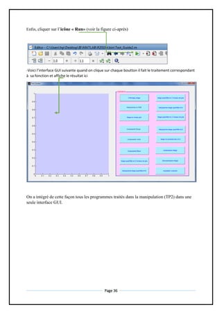 Page 36
Enfin, cliquer sur l’icône « Run» (voir la figure ci-après)
-Voici l’interface GUI suivante quand on clique sur chaque boutton il fait le traitement correspondant
à sa fonction et affiche le résultat ici
On a intégré de cette façon tous les programmes traités dans la manipulation (TP2) dans une
seule interface GUI.
 
