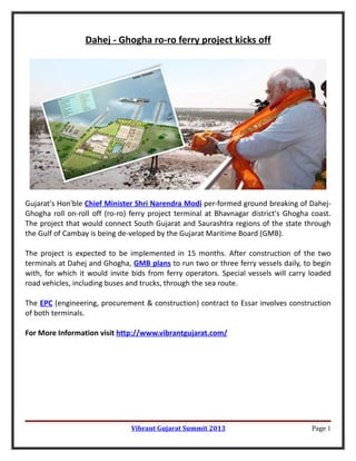 Dahej - Ghogha ro-ro ferry project kicks off




Gujarat's Hon'ble Chief Minister Shri Narendra Modi per-formed ground breaking of Dahej-
Ghogha roll on-roll off (ro-ro) ferry project terminal at Bhavnagar district's Ghogha coast.
The project that would connect South Gujarat and Saurashtra regions of the state through
the Gulf of Cambay is being de-veloped by the Gujarat Maritime Board (GMB).

The project is expected to be implemented in 15 months. After construction of the two
terminals at Dahej and Ghogha, GMB plans to run two or three ferry vessels daily, to begin
with, for which it would invite bids from ferry operators. Special vessels will carry loaded
road vehicles, including buses and trucks, through the sea route.

The EPC (engineering, procurement & construction) contract to Essar involves construction
of both terminals.

For More Information visit http://www.vibrantgujarat.com/




                               Vibrant Gujarat Summit 2013                            Page 1
 