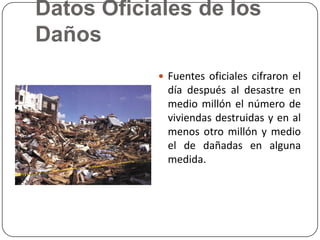 Datos Oficiales de los
Daños
            Fuentes oficiales cifraron el
             día después al desastre en
             medio millón el número de
             viviendas destruidas y en al
             menos otro millón y medio
             el de dañadas en alguna
             medida.
 