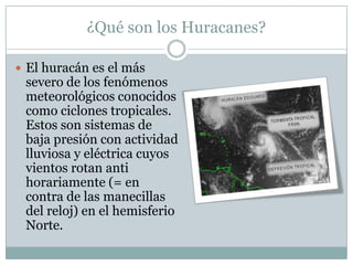 ¿Qué son los Huracanes?

 El huracán es el más
 severo de los fenómenos
 meteorológicos conocidos
 como ciclones tropicales.
 Estos son sistemas de
 baja presión con actividad
 lluviosa y eléctrica cuyos
 vientos rotan anti
 horariamente (= en
 contra de las manecillas
 del reloj) en el hemisferio
 Norte.
 